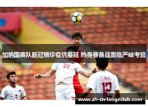 加纳国奥队新冠确诊疫情蔓延 热身赛备战面临严峻考验