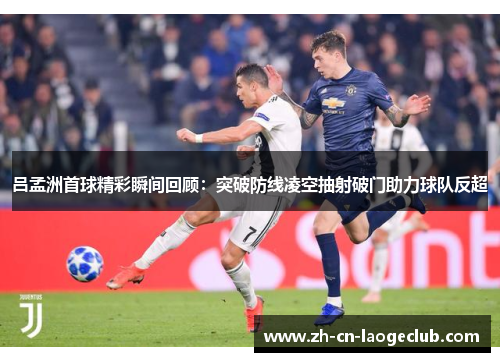吕孟洲首球精彩瞬间回顾：突破防线凌空抽射破门助力球队反超