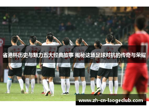 省港杯历史与魅力五大经典故事 揭秘这场足球对抗的传奇与荣耀
