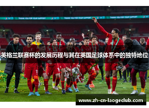 英格兰联赛杯的发展历程与其在英国足球体系中的独特地位