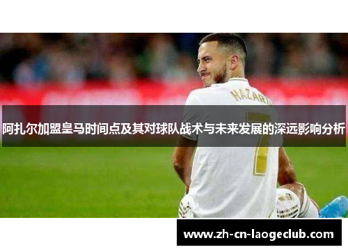 阿扎尔加盟皇马时间点及其对球队战术与未来发展的深远影响分析