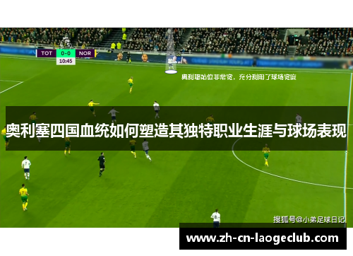 奥利塞四国血统如何塑造其独特职业生涯与球场表现 奥利塞四国血统如何塑造其独特职业生涯与球场表现