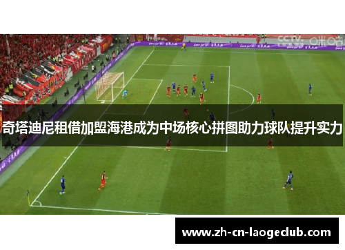 奇塔迪尼租借加盟海港成为中场核心拼图助力球队提升实力