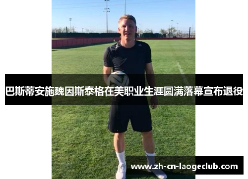 巴斯蒂安施魏因斯泰格在美职业生涯圆满落幕宣布退役