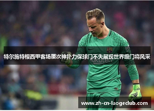 特尔施特根西甲客场屡次神扑力保球门不失展现世界级门将风采 特尔施特根西甲客场屡次神扑力保球门不失展现世界级门将风采