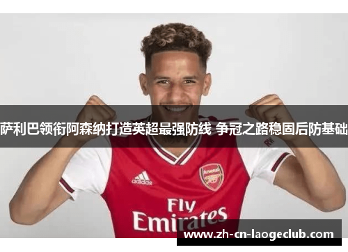萨利巴领衔阿森纳打造英超最强防线 争冠之路稳固后防基础