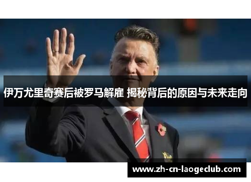 伊万尤里奇赛后被罗马解雇 揭秘背后的原因与未来走向