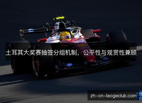 土耳其大奖赛抽签分组机制,公平性与观赏性兼顾 土耳其大奖赛抽签分组机制,公平性与观赏性兼顾